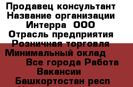 Продавец-консультант › Название организации ­ Интерра, ООО › Отрасль предприятия ­ Розничная торговля › Минимальный оклад ­ 22 000 - Все города Работа » Вакансии   . Башкортостан респ.,Караидельский р-н